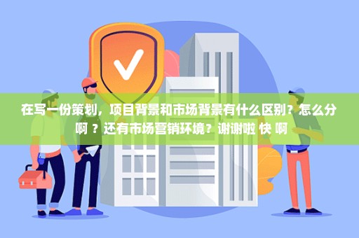 在写一份策划，项目背景和市场背景有什么区别？怎么分 啊 ？还有市场营销环境？谢谢啦 快 啊