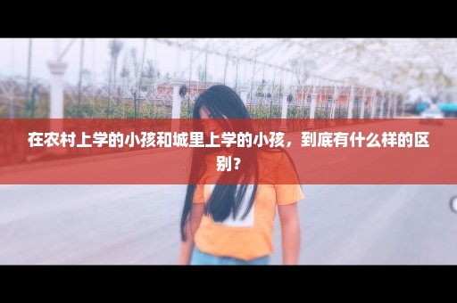 在农村上学的小孩和城里上学的小孩，到底有什么样的区别？