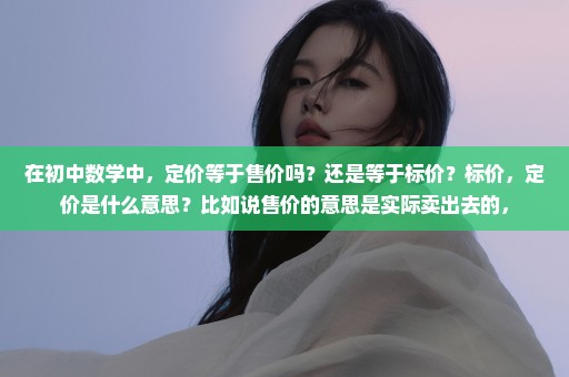 在初中数学中，定价等于售价吗？还是等于标价？标价，定价是什么意思？比如说售价的意思是实际卖出去的，