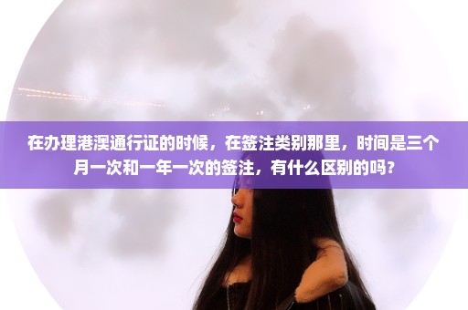 在办理港澳通行证的时候，在签注类别那里，时间是三个月一次和一年一次的签注，有什么区别的吗？