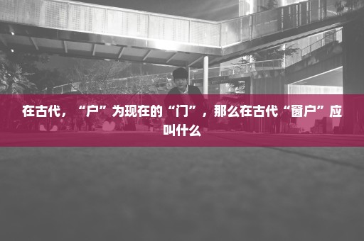 在古代，“户”为现在的“门”，那么在古代“窗户”应叫什么