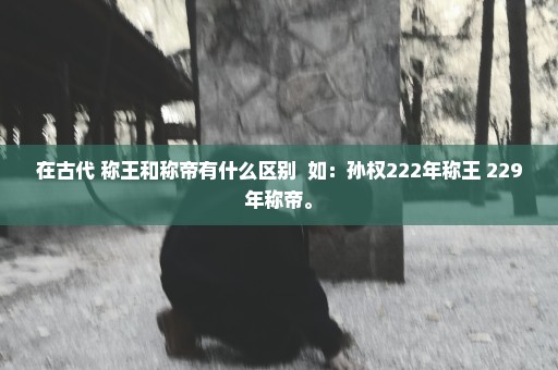 在古代 称王和称帝有什么区别  如：孙权222年称王 229年称帝。