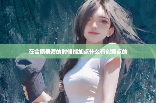 在合唱表演的时候能加点什么有创意点的