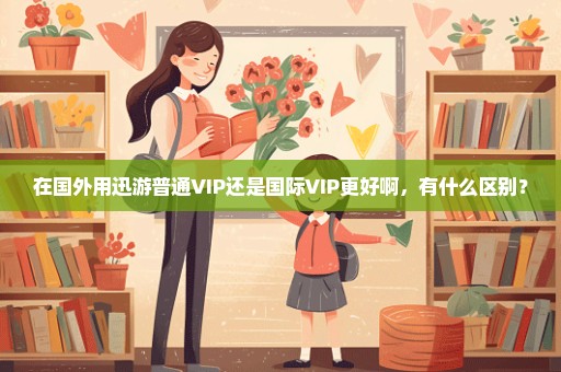 在国外用迅游普通VIP还是国际VIP更好啊，有什么区别？