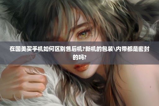 在国美买手机如何区别售后机?新机的包装\内带都是密封的吗?