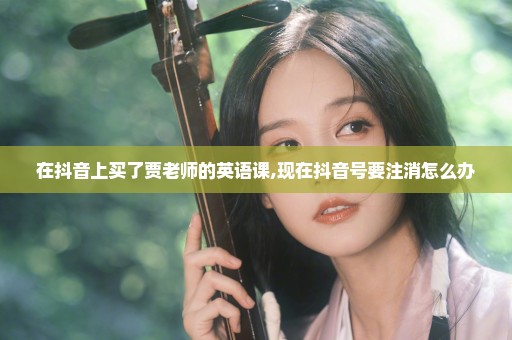 在抖音上买了贾老师的英语课,现在抖音号要注消怎么办