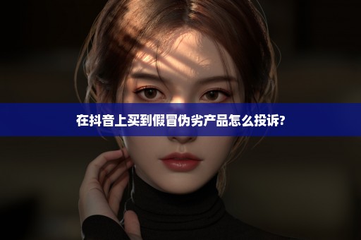 在抖音上买到假冒伪劣产品怎么投诉?