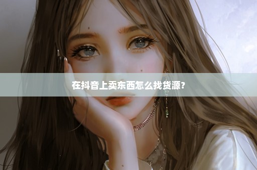 在抖音上卖东西怎么找货源？