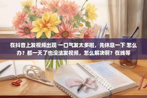 在抖音上发视频出现 一口气发太多啦，先休息一下 怎么办？都一天了也没法发视频，怎么解决啊？在线等