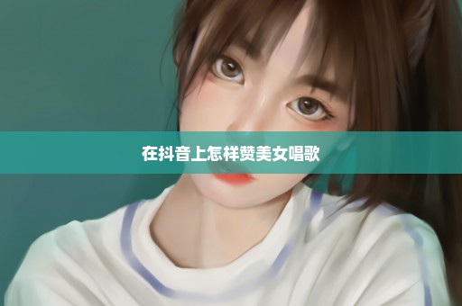 在抖音上怎样赞美女唱歌