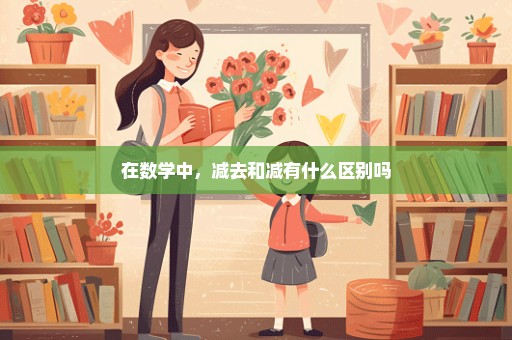 在数学中，减去和减有什么区别吗