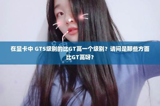 在显卡中 GTS级别的比GT高一个级别？请问是那些方面比GT高呀？