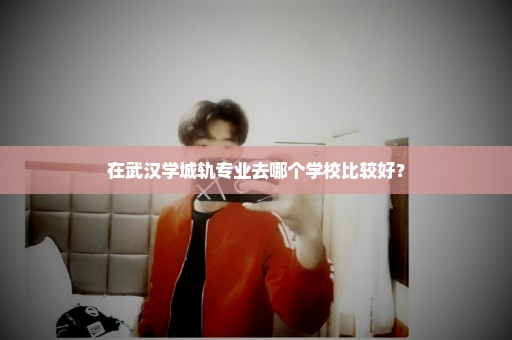 在武汉学城轨专业去哪个学校比较好？