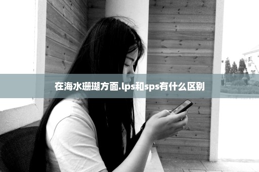 在海水珊瑚方面.lps和sps有什么区别