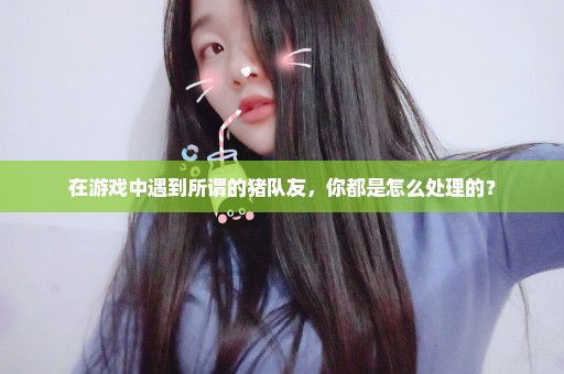 在游戏中遇到所谓的猪队友，你都是怎么处理的？