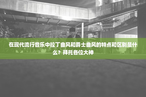 在现代流行音乐中拉丁曲风和爵士曲风的特点和区别是什么？拜托各位大神