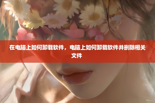 在电脑上如何卸载软件，电脑上如何卸载软件并删除相关文件 