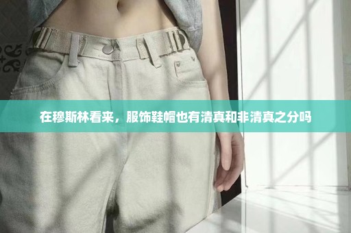 在穆斯林看来，服饰鞋帽也有清真和非清真之分吗