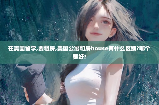 在美国留学,要租房,美国公寓和房house有什么区别?哪个更好?