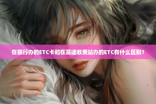 在银行办的ETC卡和在高速收费站办的ETC有什么区别？