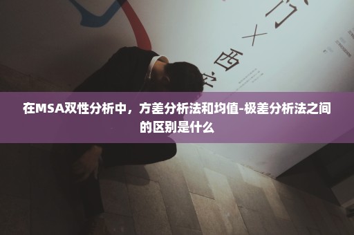 在MSA双性分析中，方差分析法和均值-极差分析法之间的区别是什么