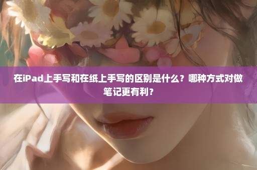 在iPad上手写和在纸上手写的区别是什么？哪种方式对做笔记更有利？