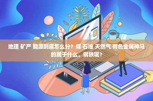 地理 矿产 能源到底怎么分？煤 石油 天然气 有色金属神马的属于什么。钢铁呢？