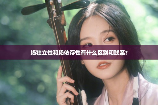 场独立性和场依存性有什么区别和联系?