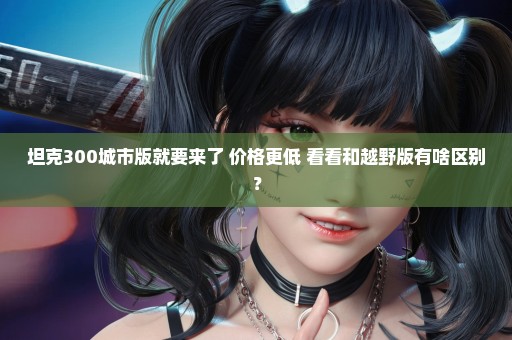 坦克300城市版就要来了 价格更低 看看和越野版有啥区别？