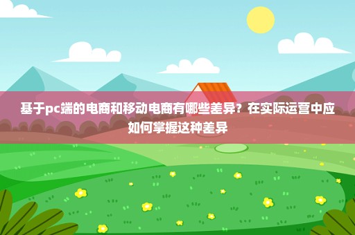 基于pc端的电商和移动电商有哪些差异？在实际运营中应如何掌握这种差异