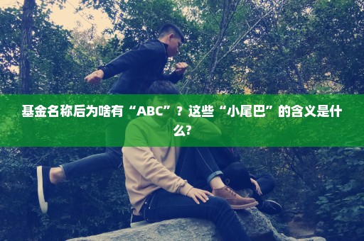 基金名称后为啥有“ABC”？这些“小尾巴”的含义是什么?