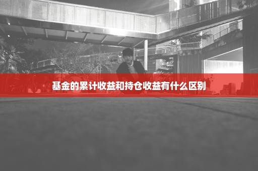 基金的累计收益和持仓收益有什么区别