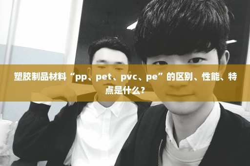 塑胶制品材料“pp、pet、pvc、pe”的区别、性能、特点是什么？