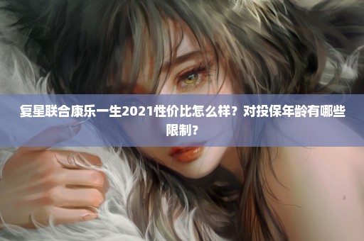 复星联合康乐一生2021性价比怎么样？对投保年龄有哪些限制？