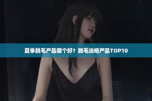 夏季脱毛产品哪个好？脱毛淡疤产品TOP10