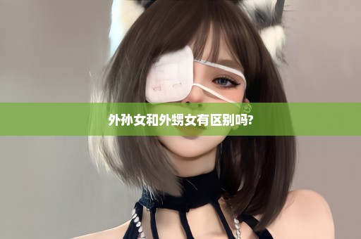 外孙女和外甥女有区别吗?