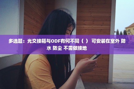 多选题：光交接箱与ODF有何不同（ ） 可安装在室外 防水 防尘 不需做接地