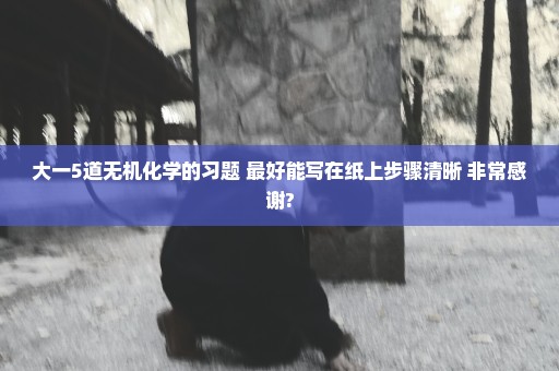 大一5道无机化学的习题 最好能写在纸上步骤清晰 非常感谢?