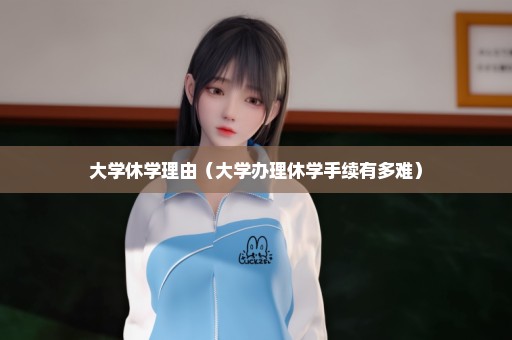 大学休学理由（大学办理休学手续有多难）