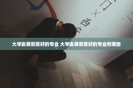 大学发展前景好的专业 大学发展前景好的专业有哪些