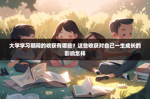 大学学习期间的收获有哪些？这些收获对自己一生成长的影响怎样