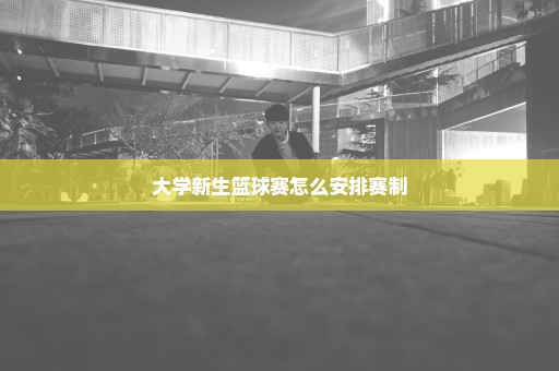 大学新生篮球赛怎么安排赛制