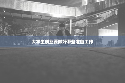 大学生创业要做好哪些准备工作