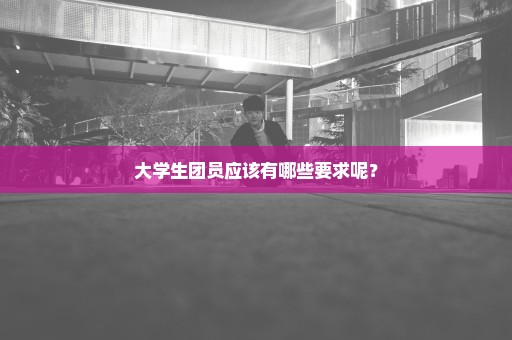 大学生团员应该有哪些要求呢？