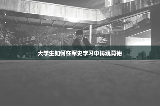 大学生如何在军史学习中铸魂育德