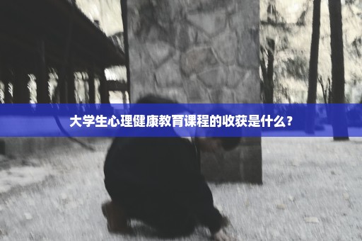 大学生心理健康教育课程的收获是什么？