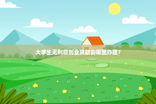 大学生无利息创业贷款去哪里办理？