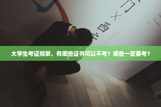 大学生考证频繁，有哪些证书可以不考？哪些一定要考？