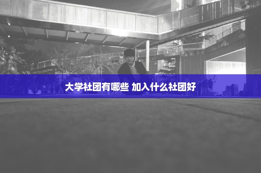 大学社团有哪些 加入什么社团好