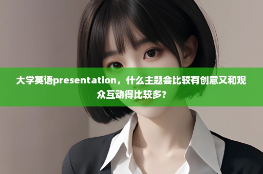 大学英语presentation，什么主题会比较有创意又和观众互动得比较多？